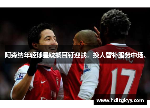 阿森纳年轻球星耽搁耳钉迎战,换人替补服务中场。 阿森纳年轻球星耽搁耳钉迎战,换人替补服务中场。